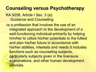 CCoouunnsseelliinngg vveerrssuuss PPssyycchhootthheerraappyy 
RA 9258, Article I Sec. 3 (a): 
Guidance and Counseling 
-is a profession that involves the use of an 
integrated approach to the development of a 
well-functioning individual primarily by helping 
him/her to utilize his/her potentials to the fullest 
and plan his/her future in accordance with 
his/her abilities, interests and needs.It includes 
functions such as counseling subjects, 
particularly subjects given in the licensure 
examinations, and other human development 
services. 
 