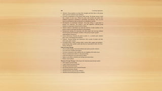198 Counseling Approaches
 Altruism: Group members can share their strengths and help others in the group,
which can boost selfesteem and confidence.
 Corrective recapitulation of the primary family group: The therapy group is much
like a family in some ways. Within the group, each member can explore how
childhood experiences contributed to personality and behaviors. They can also
learn to avoid behaviors that are destructive or unhelpful in real life.
 Development of socialization techniques: The group setting is a great place to
practice new behaviors. The setting is safe and supportive, allowing group
members to experiment without the fear of failure.
 Imitative behavior: Individuals can model the behavior of other members of the
group or observe and imitate the behavior of the therapist.
 Interpersonal learning: By interacting with other people and receiving feedback
from the group and the therapist, members of the group can gain a greater
understanding of themselves.
 Group cohesiveness: Because the group is united in a common goal, members
gain a sense of belonging and acceptance.
 Catharsis: Sharing feelings and experiences with a group of people can help
relieve pain, guilt, or stress.
 Existential factors: While working within a group offers support and guidance,
group therapy helps member realize that they are responsible for their own lives,
actions, and choices.
Goals of Group Therapy
 Gain an understanding of personal problems and explore possible solutions.
 Give and receive feedback and support.
 Feel more connected to other students who are struggling with similar issues.
 Practice communication skills in a safe group setting.
 Learn more about how you come across to others.
 Improve your ability to identify your feelings and express them.
 Reduce social isolation.
Theories of Group Therapy: Following are the important group therapy models
 Brief cognitive group therapy
 Cognitivebehavioral group therapy
 Strategic/interactional therapy
 Brief group humanistic and existential therapies
 Group psychodynamic therapy
 Modified dynamic group therapy (MDGT)
 Modified interactional group process (MIGP).
 