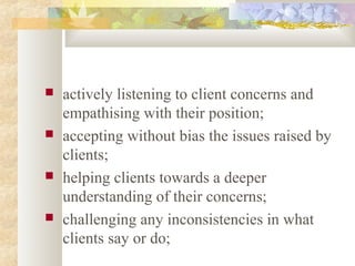  actively listening to client concerns and
empathising with their position;
 accepting without bias the issues raised by
clients;
 helping clients towards a deeper
understanding of their concerns;
 challenging any inconsistencies in what
clients say or do;
 
