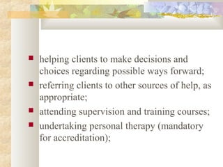  helping clients to make decisions and
choices regarding possible ways forward;
 referring clients to other sources of help, as
appropriate;
 attending supervision and training courses;
 undertaking personal therapy (mandatory
for accreditation);
 