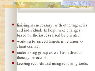  liaising, as necessary, with other agencies
and individuals to help make changes
based on the issues raised by clients;
 working to agreed targets in relation to
client contact;
 undertaking group as well as individual
therapy on occasions;
 keeping records and using reporting tools.
 
