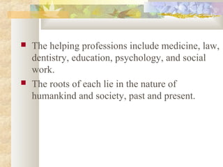  The helping professions include medicine, law,
dentistry, education, psychology, and social
work.
 The roots of each lie in the nature of
humankind and society, past and present.
 