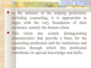  In the instance of the helping profession,
including counseling, it is appropriate to
begin with the very foundation of their
existence- namely the human client.
 This client has certain distinguishing
characteristics that provide a basis for the
counseling profession and the institutions and
agencies through which this profession
contributes its special knowledge and skills.
 