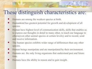 These distinguish characteristics are:
 Humans are among the weakest species at birth.
 Humankind has greatest potential for growth and development of all
species.
 Human have highest level of communication skills, skills that enables us
to express our thoughts in detail to many other, to teach our language to
others(even other animal species at certain levels); and to record, send
and receive information.
 The human species exhibits wider range of differences than any other
species.
 Human beings manipulate and are manipulated by their environment.
 Humans are the only living organisms that understand past and future
time.
 Humans have the ability to reason and to gain insight.
 