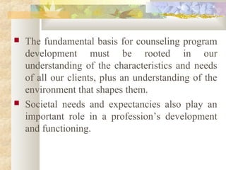  The fundamental basis for counseling program
development must be rooted in our
understanding of the characteristics and needs
of all our clients, plus an understanding of the
environment that shapes them.
 Societal needs and expectancies also play an
important role in a profession’s development
and functioning.
 