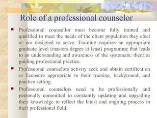 Role of a professional counselor
 Professional counsellor must become fully trained and
qualified to meet the needs of the client population they elect
or are designed to serve. Training requires an appropriate
graduate level (masters degree at least) programme that leads
to an understanding and awareness of the systematic theories
guiding professional practice.
 Professional counselors activity seek and obtain certification
or licensure appropriate to their training, background, and
practice setting.
 Professional counselors need to be professionally and
personally committed to constantly updating and upgrading
their knowledge to reflect the latest and ongoing process in
their professional field.
 