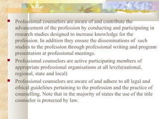  Professional counselors are aware of and contribute the
advancement of the profession by conducting and participating in
research studies designed to increase knowledge for the
profession. In addition they ensure the disseminations of such
studies to the profession through professional writing and program
presentation at professional meetings.
 Professional counselors are active participating members of
appropriate professional organisations at all levels(national,
regional, state and local)
 Professional counselors are aware of and adhere to all legal and
ethical guidelines pertaining to the profession and the practice of
counselling. Note that in the majority of states the use of the title
counselor is protected by law.
 