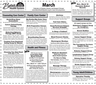 March
                                                                 Calendar of Classes, Events, and Support Groups
                                                                                                                                                                 Mon., March 18
                                                                                                                                                               Electronic Medical
                                                                                                                                                                    Records
                                                                www.BeloitHealthSystem.org for news and physicians.                                      Monday, March 18 we go live with our new
              1969 W. Hart Rd., Beloit, WI 53511
                                                                                                                                                         Electronic Medical Records (EMR) System
                                                                                                                                                         providing our patients with greater con-
                                                                                                                                                         venience, patient safety and confidence.
Counseling Care Center                                Family Care Center                                             AlertLine
                                                                                                      Emergency Personal Response System.
                                                                                                      Give your loved one who lives alone help at
       Alcohol/Drug Abuse                          Big Brother/Big Sister Class                       the touch of a button. Call 364-5480.                    Support Groups
          Assessments                              Meets Sat., March 2. Class for sibling prep
By appointment. Call Kathleen at 364-5686.         is $5/child ($10 family). Hospital Auditorium.              Foot Care Clinics
                                                   Call to register 364-5237.                         For a current schedule call 363-5885.                 All support groups are free.
    Cancer Patient/Family
          Therapy                                   Birth Preparation Classes                           Hemo/Peritoneal Dialysis                         Alzheimer’s Support Group
Individual/family therapy designed specifi-        Four sessions beginning Tuesday, March                 Services Available                                   for Caregivers
cally for cancer patients and their families.      19 from 6:30–8:30 p.m. or Friday, March                For more information call 364-5580.            Call 314-8500 for more information.
Call Sally at 364-5686 for more information.       15 from 9–11 a.m. Spanish classes begin
                                                   March 7 from 6:30–8:30 p.m. These class-                                                                        Bosom Buddies
     Dialectical Behavior                          es cost $25 for those delivering at Beloit
                                                                                                            Is Sleep a Problem?                          Breast cancer support group that meets the
                                                                                                      Suffering from a sleep related disorder that can   3rd Monday of the month at 5:30 p.m. For
     Therapy (DBT) Group                           Hospital and $50 for those delivering else-        be corrected? Call our sleep lab at 364-5481.
                                                   where. Call 364-5237 to register.                                                                     more information call 364-5253.
Develop skills to help you think, control
negative emotions, relate better to others,                                                               Blood Pressure Checks                              Cancer Support Group
and learn ways to cope under heavy stress.
                                                       Breastfeeding Classes
                                                   Meets March 6 from 6–8:30 p.m. Prepare             Thursdays 11:30 a.m. - 1 p.m., Beloit Clinic.      Meets 2nd Friday of each month from 2–3
Call Sally at 364-5686 for more information.                                                                                                             p.m. Next meeting March 15. For those with
                                                   the way for a successful breastfeeding
                                                   experience by attending this class before              Mammogram Mondays                              cancer, or their loved ones. For more info.
  Freedom From Emotional                           you have your baby, or attend after the birth                                                         call 364-5686.
  Eating Group for Women                           with your baby. Call 364-5237 to register.            NorthPointe Health & Wellness Campus
Learn the connection between eating and                                                               Walk-in screening mammogram clinic held            The Courageous Survivors
emotions and identify how emotions trigger                                                            every 2nd and 4th Monday of each month                  Support Group
unhealthy eating patterns. Develop healthier
ways to meet emotional needs. Call Karen at
                                                      Health and Fitness                              from 5–8 p.m. Physician referral is not need-
                                                                                                      ed—just walk in! Most insurance accepted.
                                                                                                                                                         For those with a physical or cognitive disabil-
                                                                                                                                                         ity. For information call 364-5203.
364-5686 for more information.                                                                        Call 364-5249 for more information.
                                                                                                                                                            Diabetes Support Group
  Choosing Your Best Road                                                                                   Medicare Questions                           For more information call 364-5137.
            Youth (Ages 13–16)                               FREE Education Seminar
For teens who may be struggling with anxiety                Controlling High                                  about your care at                         Lymphedema Support Group
and making wise choices regarding alcohol,                  Blood Pressure                                   Beloit Health System?                       For more information call 364-5173.
drugs, sex and other life changing decisions.
Also for those who have struggled grow-
                                                         and Why It's So Important                             I’m Here to Help.                             Ostomy Support Group
ing up in homes where parents have also                    by Paula Plote-Krause,                        Tami Schindler, Medicare Advisor                Meets second Monday of each month (except
struggled with their choices. Teens will learn                                                                                                           June, July and Aug.) at 1 p.m. at the hospital.
                                                               Nurse Practitioner                     Call 364-5583 for more information or to
the skills to make their own decisions with                                                                                                              For more information call 363-5705.
                                                                                                      make an appointment.
their best future in mind. Call Kathleen at         Mon., March       11th   • 6:30–7:30 p.m.
364-5686 to register.                                                                                                                                         Stroke Support Group
                                                    NorthPointe Health and Wellness Campus                    Massage Therapy                            Meets on a quarterly basis in March, June,
The Integrity Commitment                                  Community Education Room                    Make an appointment with our licensed mas-         Sept. and Dec. For more information call
Group designed for individuals struggling                5605 E. Rockton Rd., Roscoe, IL              sage therapists at 364-5173. Cost $15/15           Larry at 364-5471.
with anxiety/addiction as a way of masking                                                            minutes, $35/half hour and $55/hour.
                                                   Paula Krause is a Nurse Practitioner with
symptoms. The group can help people over-          over 25 years of experience in Cardiology
come social barriers, dangerous and risky
behaviors, and thinking and belief patterns
                                                   caring for and treating patients with hyper-         Mammograms at Beloit Hospital
                                                                                                      Now offering evening appointments on
                                                                                                                                                         Young Adult/Children
                                                   tension. This update on hypertension will
they normally encounter that sabotage recov-       focus on what high blood pressure is, how it       Thursdays until 8 p.m. for mammograms at
ery. Group meets third Wednesday of each           damages the body if not treated and how we         the hospital. Call 364-5249 to schedule.                  Operation Timothy
month. Call Kathleen at 364-5686 to register.      can work together so that you understand                                                              Hospital orientation and tour for first graders.
                                                   why it is a very important vital sign to monitor                                                      Thursdays Oct.–May, 9:30 a.m. and 1:30
                                                   and control.                                                                                          p.m. To register, call 364-5237.
 