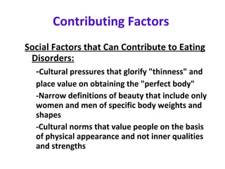 Contributing Factors   Social Factors that Can Contribute to Eating Disorders: - Cultural pressures that glorify "thinness" and  place value on obtaining the "perfect body"  -Narrow definitions of beauty that include only  women and men of specific body weights and  shapes  -Cultural norms that value people on the basis  of physical appearance and not inner qualities  and strengths 