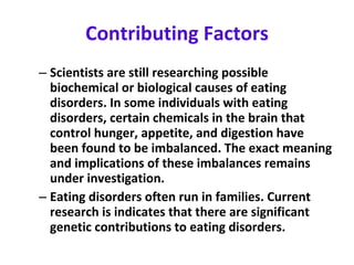 Contributing Factors Scientists are still researching possible biochemical or biological causes of eating disorders. In some individuals with eating disorders, certain chemicals in the brain that control hunger, appetite, and digestion have been found to be imbalanced. The exact meaning and implications of these imbalances remains under investigation.  Eating disorders often run in families. Current research is indicates that there are significant genetic contributions to eating disorders. 