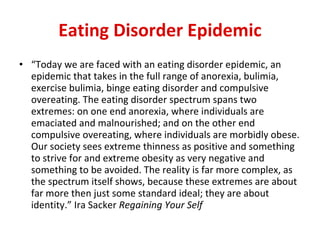 Eating Disorder Epidemic “ Today we are faced with an eating disorder epidemic, an epidemic that takes in the full range of anorexia, bulimia, exercise bulimia, binge eating disorder and compulsive overeating. The eating disorder spectrum spans two extremes: on one end anorexia, where individuals are emaciated and malnourished; and on the other end compulsive overeating, where individuals are morbidly obese. Our society sees extreme thinness as positive and something to strive for and extreme obesity as very negative and something to be avoided. The reality is far more complex, as the spectrum itself shows, because these extremes are about far more then just some standard ideal; they are about identity.” Ira Sacker  Regaining Your Self 