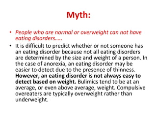 Myth: People who are normal or overweight can not have eating disorders…..   It is difficult to predict whether or not someone has an eating disorder because not all eating disorders are determined by the size and weight of a person. In the case of anorexia, an eating disorder may be easier to detect due to the presence of thinness.  However, an eating disorder is not always easy to detect based on weight.  Bulimics tend to be at an average, or even above average, weight. Compulsive overeaters are typically overweight rather than underweight.  