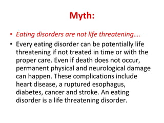 Myth: Eating disorders are not life threatening…. Every eating disorder can be potentially life threatening if not treated in time or with the proper care. Even if death does not occur, permanent physical and neurological damage can happen. These complications include heart disease, a ruptured esophagus, diabetes, cancer and stroke. An eating disorder is a life threatening disorder. 