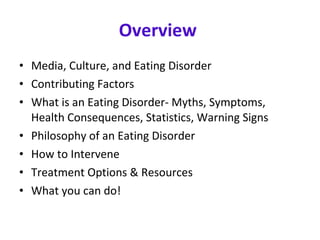 Overview  Media, Culture, and Eating Disorder Contributing Factors What is an Eating Disorder- Myths, Symptoms, Health Consequences, Statistics, Warning Signs Philosophy of an Eating Disorder How to Intervene Treatment Options & Resources What you can do! 