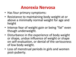 Anorexia Nervosa Has four primary symptoms:  Resistance to maintaining body weight at or above a minimally normal weight for age and height  Intense fear of weight gain or being “fat” even though underweight.  Disturbance in the experience of body weight or shape, undue influence of weight or shape on self-evaluation, or denial of the seriousness of low body weight.  Loss of menstrual periods in girls and women post-puberty.  