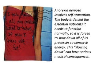 Anorexia nervosa involves self-starvation. The body is denied the essential nutrients it needs to function normally, so it is forced to slow down all of its processes to conserve energy. This “slowing down” can have serious medical consequences. 