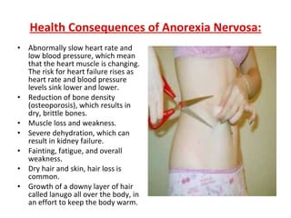 Health Consequences of Anorexia Nervosa: Abnormally slow heart rate and low blood pressure, which mean that the heart muscle is changing. The risk for heart failure rises as heart rate and blood pressure levels sink lower and lower.  Reduction of bone density (osteoporosis), which results in dry, brittle bones.  Muscle loss and weakness.  Severe dehydration, which can result in kidney failure.  Fainting, fatigue, and overall weakness.  Dry hair and skin, hair loss is common.  Growth of a downy layer of hair called lanugo all over the body, in an effort to keep the body warm. 