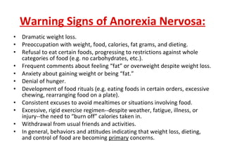 Warning Signs of Anorexia Nervosa: Dramatic weight loss.  Preoccupation with weight, food, calories, fat grams, and dieting.  Refusal to eat certain foods, progressing to restrictions against whole categories of food (e.g. no carbohydrates, etc.).  Frequent comments about feeling “fat” or overweight despite weight loss.  Anxiety about gaining weight or being “fat.”  Denial of hunger.  Development of food rituals (e.g. eating foods in certain orders, excessive chewing, rearranging food on a plate).  Consistent excuses to avoid mealtimes or situations involving food.  Excessive, rigid exercise regimen--despite weather, fatigue, illness, or injury--the need to “burn off” calories taken in.  Withdrawal from usual friends and activities.  In general, behaviors and attitudes indicating that weight loss, dieting, and control of food are becoming  primary  concerns. 