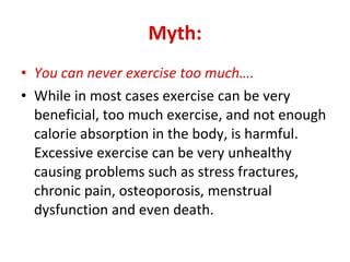 Myth: You can never exercise too much…. While in most cases exercise can be very beneficial, too much exercise, and not enough calorie absorption in the body, is harmful. Excessive exercise can be very unhealthy causing problems such as stress fractures, chronic pain, osteoporosis, menstrual dysfunction and even death. 