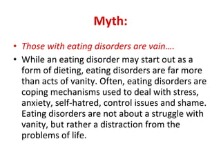 Myth: Those with eating disorders are vain…. While an eating disorder may start out as a form of dieting, eating disorders are far more than acts of vanity. Often, eating disorders are coping mechanisms used to deal with stress, anxiety, self-hatred, control issues and shame. Eating disorders are not about a struggle with vanity, but rather a distraction from the problems of life.  