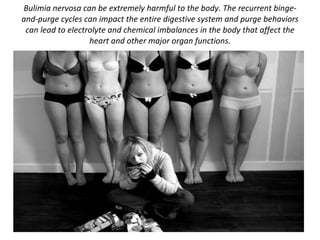 Bulimia nervosa can be extremely harmful to the body. The recurrent binge-and-purge cycles can impact the entire digestive system and purge behaviors can lead to electrolyte and chemical imbalances in the body that affect the heart and other major organ functions. 