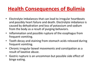 Health Consequences of Bulimia   Electrolyte imbalances that can lead to irregular heartbeats and possibly heart failure and death. Electrolyte imbalance is caused by dehydration and loss of potassium and sodium from the body as a result of purging behaviors.  Inflammation and possible rupture of the esophagus from frequent vomiting.  Tooth decay and staining from stomach acids released during frequent vomiting.  Chronic irregular bowel movements and constipation as a result of laxative abuse.  Gastric rupture is an uncommon but possible side effect of binge eating. 