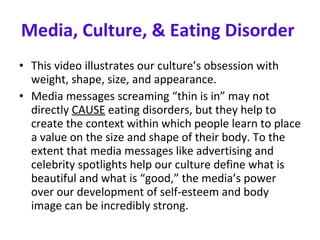 Media, Culture, & Eating Disorder   This video illustrates our culture’s obsession with weight, shape, size, and appearance. Media messages screaming “thin is in” may not directly  CAUSE  eating disorders, but they help to create the context within which people learn to place a value on the size and shape of their body. To the extent that media messages like advertising and celebrity spotlights help our culture define what is beautiful and what is “good,” the media’s power over our development of self-esteem and body image can be incredibly strong. 