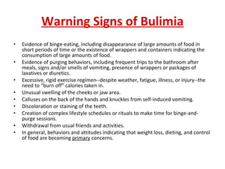 Warning Signs of Bulimia Evidence of binge-eating, including disappearance of large amounts of food in short periods of time or the existence of wrappers and containers indicating the consumption of large amounts of food.  Evidence of purging behaviors, including frequent trips to the bathroom after meals, signs and/or smells of vomiting, presence of wrappers or packages of laxatives or diuretics.  Excessive, rigid exercise regimen--despite weather, fatigue, illness, or injury--the need to “burn off” calories taken in.  Unusual swelling of the cheeks or jaw area.  Calluses on the back of the hands and knuckles from self-induced vomiting.  Discoloration or staining of the teeth.  Creation of complex lifestyle schedules or rituals to make time for binge-and-purge sessions.  Withdrawal from usual friends and activities.  In general, behaviors and attitudes indicating that weight loss, dieting, and control of food are becoming  primary  concerns. 