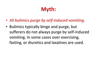 Myth: All bulimics purge by self-induced vomiting. Bulimics typically binge and purge, but sufferers do not always purge by self-induced vomiting. In some cases over exercising, fasting, or diuretics and laxatives are used.  