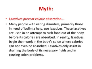 Myth: Laxatives prevent calorie absorption…. Many people with eating disorders, primarily those in need of bulimia help, use laxatives. These laxatives are used in an attempt to rush food out of the body before its calories are absorbed. In reality, laxatives begin their work in the body’s colon where calories can not even be absorbed. Laxatives only assist in draining the body of its necessary fluids and in causing colon problems. 