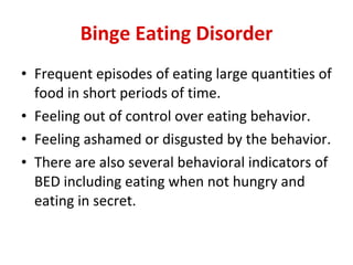 Binge Eating Disorder Frequent episodes of eating large quantities of food in short periods of time.  Feeling out of control over eating behavior.  Feeling ashamed or disgusted by the behavior.  There are also several behavioral indicators of BED including eating when not hungry and eating in secret.  