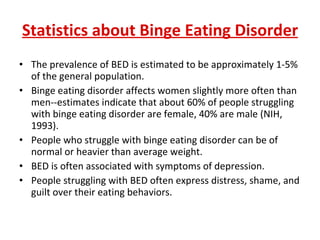Statistics about Binge Eating Disorder The prevalence of BED is estimated to be approximately 1-5% of the general population.  Binge eating disorder affects women slightly more often than men--estimates indicate that about 60% of people struggling with binge eating disorder are female, 40% are male (NIH, 1993).  People who struggle with binge eating disorder can be of normal or heavier than average weight.  BED is often associated with symptoms of depression.  People struggling with BED often express distress, shame, and guilt over their eating behaviors. 
