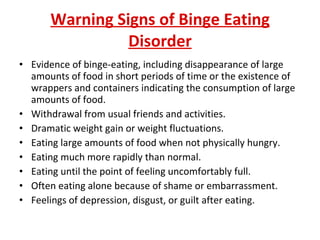 Warning Signs of Binge Eating Disorder Evidence of binge-eating, including disappearance of large amounts of food in short periods of time or the existence of wrappers and containers indicating the consumption of large amounts of food.  Withdrawal from usual friends and activities. Dramatic weight gain or weight fluctuations. Eating large amounts of food when not physically hungry.  Eating much more rapidly than normal.  Eating until the point of feeling uncomfortably full.  Often eating alone because of shame or embarrassment.  Feelings of depression, disgust, or guilt after eating.  