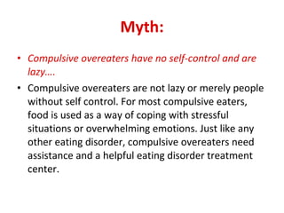 Myth: Compulsive overeaters have no self-control and are lazy…. Compulsive overeaters are not lazy or merely people without self control. For most compulsive eaters, food is used as a way of coping with stressful situations or overwhelming emotions. Just like any other eating disorder, compulsive overeaters need assistance and a helpful eating disorder treatment center. 