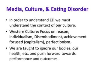 Media, Culture, & Eating Disorder   In order to understand ED we must understand the context of our culture.  Western Culture: Focus on reason, Individualism, Disembodiment, achievement focused (capitalism), perfectionism. We are taught to ignore our bodies, our health, etc. and push forward towards performance and outcomes.  