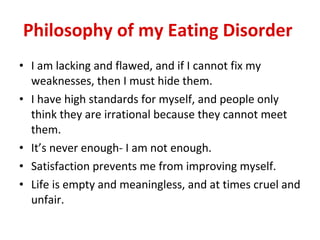 Philosophy of my Eating Disorder   I am lacking and flawed, and if I cannot fix my weaknesses, then I must hide them. I have high standards for myself, and people only think they are irrational because they cannot meet them.  It’s never enough- I am not enough. Satisfaction prevents me from improving myself. Life is empty and meaningless, and at times cruel and unfair. 