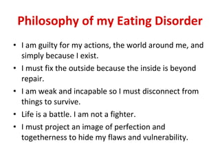 Philosophy of my Eating Disorder I am guilty for my actions, the world around me, and simply because I exist. I must fix the outside because the inside is beyond repair. I am weak and incapable so I must disconnect from things to survive. Life is a battle. I am not a fighter. I must project an image of perfection and togetherness to hide my flaws and vulnerability. 