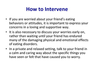 How to Intervene If you are worried about your friend’s eating behaviors or attitudes, it is important to express your concerns in a loving and supportive way.  It is also necessary to discuss your worries early on, rather than waiting until your friend has endured many of the damaging physical and emotional effects of eating disorders.  In a private and relaxed setting, talk to your friend in a calm and caring way about the specific things you have seen or felt that have caused you to worry. 