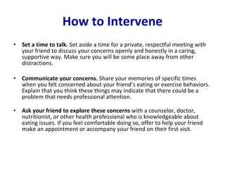 How to Intervene Set a time to talk.  Set aside a time for a private, respectful meeting with your friend to discuss your concerns openly and honestly in a caring, supportive way. Make sure you will be some place away from other distractions.  Communicate your concerns.  Share your memories of specific times when you felt concerned about your friend’s eating or exercise behaviors. Explain that you think these things may indicate that there could be a problem that needs professional attention.  Ask your friend to explore these concerns  with a counselor, doctor, nutritionist, or other health professional who is knowledgeable about eating issues. If you feel comfortable doing so, offer to help your friend make an appointment or accompany your friend on their first visit.  