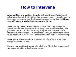How to Intervene Avoid conflicts or a battle of the wills  with your friend. If your friend refuses to acknowledge that there is a problem, or any reason for you to be concerned, restate your feelings and the reasons for them and  leave yourself open and available as a supportive listener.  Avoid placing shame, blame, or guilt  on your friend regarding their actions or attitudes. Do not use accusatory “you” statements like, “You just need to eat.” Or, “You are acting irresponsibly.” Instead, use “I” statements. For example: “I’m concerned about you because you refuse to eat breakfast or lunch.” Or, “It makes me afraid to hear you vomiting.”  Avoid giving simple solutions.  For example, "If you'd just stop, then everything would be fine!"  Express your continued support.  Remind your friend that you care and want your friend to be healthy and happy.  