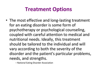 Treatment Options The most effective and long-lasting treatment for an eating disorder is some form of psychotherapy or psychological counseling, coupled with careful attention to medical and nutritional needs. Ideally, this treatment should be tailored to the individual and will vary according to both the severity of the disorder and the patient's particular problems, needs, and strengths.  –  National Eating Disorder Association  