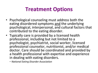 Treatment Options Psychological counseling must address both the eating disordered symptoms  and  the underlying psychological, interpersonal, and cultural factors that contributed to the eating disorder.  Typically care is provided by a licensed health professional, including but not limited to a psychologist, psychiatrist, social worker, licensed professional counselor, nutritionist, and/or medical doctor. Care should be coordinated and provided by a health professional with expertise and experience in dealing with eating disorders. -  National Eating Disorder Association 