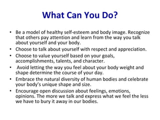 What Can You Do? Be a model of healthy self-esteem and body image. Recognize that others pay attention and learn from the way you talk about yourself and your body. Choose to talk about yourself with respect and appreciation.  Choose to value yourself based on your goals, accomplishments, talents, and character. Avoid letting the way you feel about your body weight and shape determine the course of your day. Embrace the natural diversity of human bodies and celebrate your body’s unique shape and size. Encourage open discussion about feelings, emotions, opinions. The more we talk and express what we feel the less we have to bury it away in our bodies.  