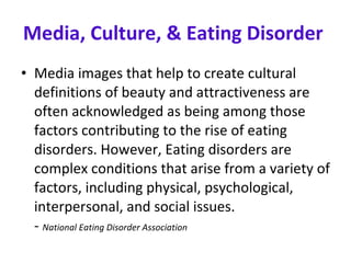 Media, Culture, & Eating Disorder   Media images that help to create cultural definitions of beauty and attractiveness are often acknowledged as being among those factors contributing to the rise of eating disorders. However, Eating disorders are complex conditions that arise from a variety of factors, including physical, psychological, interpersonal, and social issues.  -  National Eating Disorder Association 