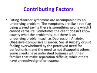 Contributing Factors Eating disorder symptoms are accompanied by an underlying problem. The symptoms are like a red flag being waved saying there is something wrong which I cannot verbalize. Sometimes the client doesn’t know exactly what the problem is, but there is an underlying problem such as Depression, Anxiety, Obsessive-Compulsive Disorder, Social Anxiety or just feeling overwhelmed by the perceived need for perfectionism and the need to not disappoint others. Some clients have unfinished business with their families that make separation difficult, while others have unresolved grief or trauma.  
