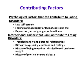 Contributing Factors Psychological Factors that can Contribute to Eating  Disorders:   Low self-esteem  Feelings of inadequacy or lack of control in life  Depression, anxiety, anger, or loneliness Interpersonal Factors that Can Contribute to Eating Disorders:   Troubled family and personal relationships  Difficulty expressing emotions and feelings History of being teased or ridiculed based on size or weight History of physical or sexual abuse 