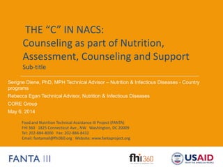 Food and Nutrition Technical Assistance III Project (FANTA)
FHI 360 1825 Connecticut Ave., NW Washington, DC 20009
Tel: 202-884-8000 Fax: 202-884-8432
Email: fantamail@fhi360.org Website: www.fantaproject.org
THE “C” IN NACS:
Counseling as part of Nutrition,
Assessment, Counseling and Support
Sub-title
Serigne Diene, PhD, MPH Technical Advisor – Nutrition & Infectious Diseases - Country
programs
Rebecca Egan Technical Advisor, Nutrition & Infectious Diseases
CORE Group
May 6, 2014
 