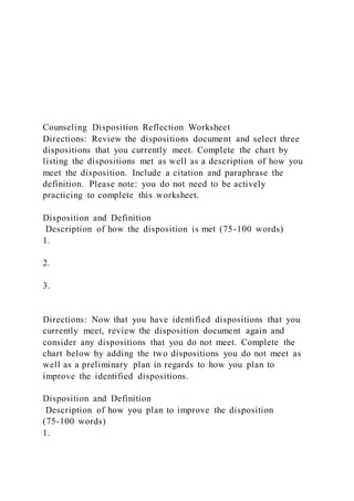 Counseling Disposition Reflection Worksheet
Directions: Review the dispositions document and select three
dispositions that you currently meet. Complete the chart by
listing the dispositions met as well as a description of how you
meet the disposition. Include a citation and paraphrase the
definition. Please note: you do not need to be actively
practicing to complete this worksheet.
Disposition and Definition
Description of how the disposition is met (75-100 words)
1.
2.
3.
Directions: Now that you have identified dispositions that you
currently meet, review the disposition document again and
consider any dispositions that you do not meet. Complete the
chart below by adding the two dispositions you do not meet as
well as a preliminary plan in regards to how you plan to
improve the identified dispositions.
Disposition and Definition
Description of how you plan to improve the disposition
(75-100 words)
1.
 