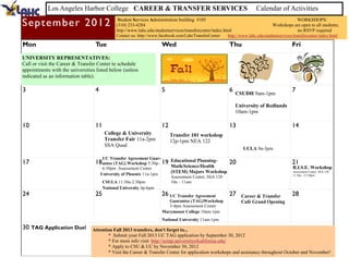 Los Angeles Harbor College CAREER & TRANSFER SERVICES                                                       Calendar of Activities

Se p te m b e r 2 0 1 2                        Student Services Administration building #105
                                              (310) 233-4284
                                                                                                                                            WORKSHOPS:
                                                                                                                                 Workshops are open to all students;
                                              http://www.lahc.edu/studentservices/transfercenter/index.html                                 no RSVP required
                                              Contact us: http://www.facebook.com/LahcTransferCenter     http://www.lahc.edu/studentservices/transfercenter/index.html

Mon                               Tue                                 Wed                                Thu                                Fri
UNIVERSITY REPRESENTATIVES:
Call or visit the Career & Transfer Center to schedule
appointments with the universities listed below (unless
indicated as an information table).

3                                 4                                   5                                  6 CSUDH 9am-1pm                    7

                                                                                                              University of Redlands
                                                                                                              10am-1pm

10                                11                                  12                                 13                                 14
                                        College & University               Transfer 101 workshop
                                        Transfer Fair 11a-2pm              12p-1pm NEA 122
                                        SSA Quad
                                                                                                                 UCLA 9a-3pm
                                       UC Transfer Agreement Guar-
17                                18 antee (TAG) Workshop 5:30p- 19        Educational Planning-         20                                 21
                                       6:30pm Assessment Center            Math/Science/Health                                               R.I.S.E. Workshop
                                      University of Phoenix 11a-1pm
                                                                           (STEM) Majors Workshop                                            Assessment Center, SSA 120
                                                                                                                                             11:30a - 12:30pm
                                                                           Assessment Center, SSA 120
                                       CSULA 11:30a-2:30pm                 10a – 11am
                                       National University 4p-6pm
24                                25                                  26 UC Transfer Agreement           27     Career & Transfer           28
                                                                         Guarantee (TAG)Workshop                Café Grand Opening
                                                                         3-4pm Assessment Center
                                                                      Marymount College 10am-1pm
                                                                      National University 11am-1pm
30 TAG Application Due!          Attention Fall 2013 transfers, don't forget to...
                                         * Submit your Fall 2013 UC TAG application by September 30, 2012
                                         * For more info visit: http://uctap.universityofcalifornia.edu/
                                         * Apply to CSU & UC by November 30, 2012
                                         * Visit the Career & Transfer Center for application workshops and assistance throughout October and November!
 