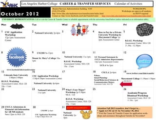 Los Angeles Harbor College CAREER & TRANSFER SERVICES                                                               Calendar of Activities
                                                            Student Services Administration building #105                                                 WORKSHOPS:
                                                           (310) 233-4284                                                                      Workshops are open to all students;
October 2012                                               http://www.lahc.edu/studentservices/transfercenter/index.html
                                                           Contact us: http://www.facebook.com/LahcTransferCenter
                                                                                                                                                          no RSVP required
                                                                                                                       http://www.lahc.edu/studentservices/transfercenter/index.html
UNIVERSITY REPRESENTATIVES: Call or visit the Career & Transfer Center to schedule appointments with the universities listed below (unless indicated as an information table).

Mon                                Tue                                 Wed                                 Thu                                   Fri

1 CSU Application                  2   National University 2p-4pm
                                                                       3                                   4        How to Pay for a Private     5
     Workshop                                                                                                       University Workshop by
     12p-1pm Assessment                                                                                             Marymount College 1p-
     Center                                                                                                         2pm Assessment Center            R.I.S.E. Workshop
                                                                                                                                                     Assessment Center, SSA 120
                                                                                                                                                     11:30a - 12:30pm


8                                  9      CSUDH 9a-12pm                10                                  11                                    12
                                                                           National University 11a-1pm         UC Personal Statement by
                                   Mount St. Mary’s College 10a-
                                                                                                               UCLA Admissions Representative
                                   1pm                                     R.I.S.E. Workshop                   12p-1pm Assessment Center
                                                                           Assessment Center, SSA 120
                                                                           10a - 11am                                UCLA 9a-3pm
      www.facebook/lahctransfercenter
15                                 16                                  17                                  18          CSULA 2p-4pm              19
                                                                                                                                                      www.twitter.com/lahctransfer
    Colorado State University       CSU Application Workshop                                                 Educa-
         1:00pm-3:00pm              5:30p-6:30pm Assessment Center                                           tional Planning-                  Marymount College 11:30am-1:30pm
                                                                                                             Social/Behavioral Sciences &
R.I.S.E. Workshop                                                                                            Communication Majors
                                                                                                                                                10/18/12
Assessment Center, SSA 120             National University 4p-6pm                                            Assessment Center, SSA 120
10a - 11am
22                                 23      National University         24    What’s Your Major?            25                                    26
                                           11a-1pm                           Workshop 2p-3:30pm                                                        Academic/Progress
                                                                             NEA– 124                                                                  Dismissal Workshop
                                                                                                                                                       Assessment Center, SSA 120
                                                                             R.I.S.E. Workshop
                                                                                                                                                       11:30a - 1pm
                                                                             Assessment Center, SSA 120
                                                                             10a - 11am
29   CSULA Admissions &             30                                 31     HAPPY HALLOWEEN!                   Attention Fall 2013 transfers, don't forget to…
     Financial Aid Information
     for AB 540 students
                                              CSUDH 1p-4pm                                                       * Apply to CSU & UC by November 30, 2012
                                                                           National                              * Visit the Career & Transfer Center for application work-
     9am-12pm in SSA 120                CSU Application Workshop           University 2p-
                                        5:30p-6:30pm SSA 120                                                     shops and assistance throughout October & November!
                                                                           4pm
 